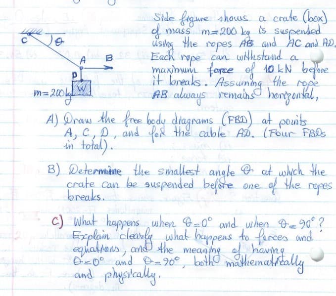 Side fogune shows a
crate (box)
Je
using the ropes
Each
d mass m=200 ke is suspended
AB and AC and AD.
repe can withstand
maxinum force ef 10 kN belre
it bneaks. Assuming the repe
AB always remains honzontkal,
a
A
m= 200kW|
A) Draw the fre bedy dtagrams (FBD) at pouits
A, C, D, and for the cable AD. (Four FBDs
in total).
B) Determine the smallest angble O at which the
crate can be suspended before
breaks.
the ropes
One
c) What happens when G-0° and when -90° ?
Explam 'claarke what heyppens to farces and
equattens, and Ahe mean me a havng
Bz0° and P290°, both@
and physkaly.
madiematrtally

