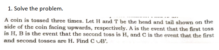 1. Solve the problem.
A coin is tossed three times. Let H and T be the head and tail shown on the
side of the coin facing upwards, respectively. A is the event that the first toss
is H, B is the event that the second toss is H, and C is the event that the first
and second tosses are H. Find C UB’.
