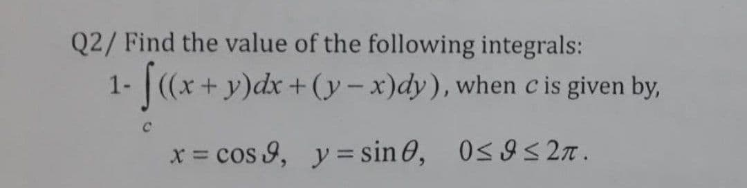 Q2/ Find the value of the following integrals:
1-(x+y)dx +(y-x)dy), when c is given by,
C.
x = cos 9, y= sin 0, 0s9s 2n.
