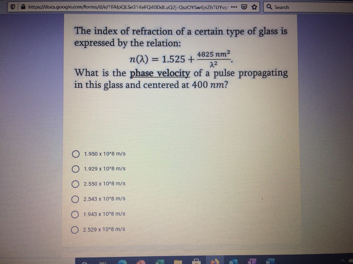 A https://docs.google.com/forms/d/e/1FAIPQLSE314EFQ40DDLUQ2J-QszOYSw4jnZhTUYvpl
Q Search
The index of refraction of a certain type of glass is
expressed by the relation:
4825 nm2
n(1) = 1.525 +
What is the phase velocity of a pulse propagating
22
in this glass and centered at 400 nm?
1.950 x 1048 m/s
1.929 x 10^8 m/s
2.550 x 1048 m/s
2.543 x 10^8 m/s
1.943 x 1048 m/s
2.529 x 10^8 m/s
