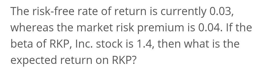 The risk-free rate of return is currently 0.03,
whereas the market risk premium is 0.04. If the
beta of RKP, Inc. stock is 1.4, then what is the
expected return on RKP?
