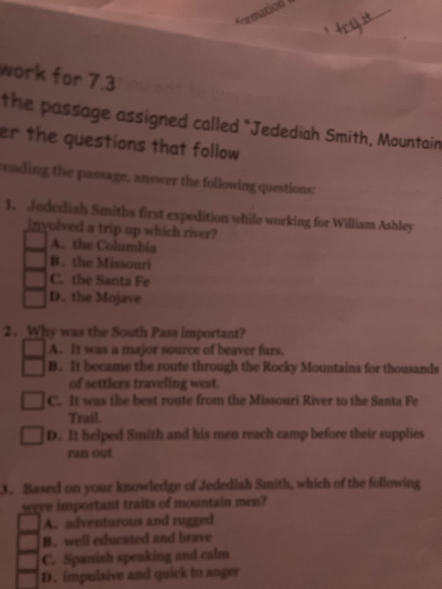 fomation
work for 7.3
the passage assigned called "Jedediah Smith, Mountain
er the questions that follow
reading the passage, answer the following questions:
1. Jedediah Smiths first expedition while working for William Ashley
inyolved a trip up which river?
A. the Columbila
B. the Missouri
C. the Santa Fe
D. the Mojave
2. Why was the South Pass important?
A. It was a major source of beaver furs.
B. It became the route through the Rocky Mountains for thousands
of settlers traveling west.
C. It was the best route from the Missouri River to the Santa Fe
Trail.
D. It helped Smith and his men reach camp before their supplies
ran out
3. Based on your knowledge of Jedediah Smith, which of the following
important traits of mountain men?
A. adventurous and rugged
B. well educated and brave
C. Spanish speaking and calm
D. impulsive and quick to anger
