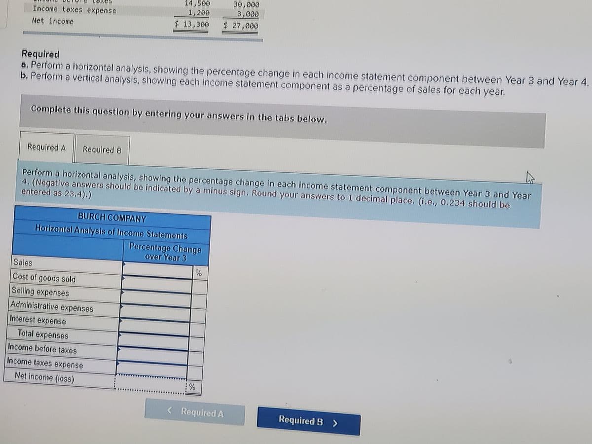 14,500
1,200
$13,300
30,000
3,000
Income taxes expense
$ 27,000
Net income
Required
a, Perform a horizontal analysis, showing the percentage change in each income statement component between Year 3 and Year 4.
b. Perform a vertical analysis, showing each income statement component as a percentage of sales for each year.
Complete this question by entering your answers in the tabs below.
Reguired A
Required 8
Perform a horizontal analysis, showing the percentage change in each income statement component between Year 3 and Year
4. (Negative answers should be indicated by a minus sign. Round your answers to 1 decinmal place. (i.e., 0.234 should be
entered as 23.4).)
BURCH COMPANY
Horizontal Analysis of Income Statements
Percentage Change
over Year 3
Sales
Cost of goods sold
Selling expenses
Administrative expenses
Interest expense
Total expenses
Income before taxes
Income taxes expense
Net income (loss)
:%
< Required A
Required B >
