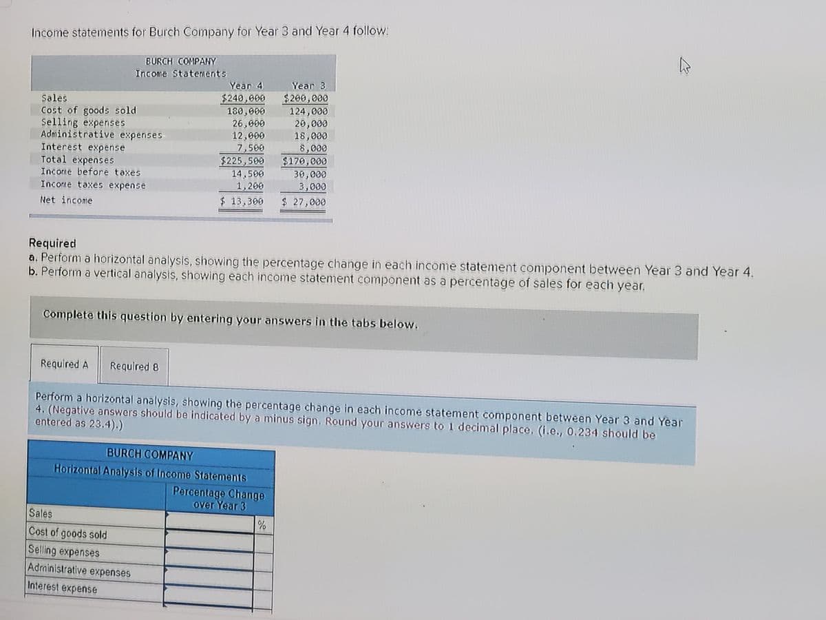 Income statements for Burch Company for Year 3 and Year 4 follow:
BURCH COMPANY
Income Statements
Year 4
Year 3
$200,000
124,000
20,000
18,000
$240,000
180,000
Sales
Cost of goods sold
Selling expenses
Administrative expenses
26,000
12,000
7,500
$225,500
14,500
1,200
$ 13,300
8,000
$170,000
30,000
3,000
$ 27,000
Interest expense
Total expenses
Income before taxes
Income taxes expense
Net income
Required
a. Perform a horizontal analysis, showing the percentage change in each income statement component between Year 3 and Year 4.
b. Perform a vertical analysis, showing each income statement component as a percentage of sales for each year.
Complete this question by entering your answers in the tabs below.
Required A
Required 8
Perform a horizontal analysis, showing the percentage change in each income statement component between Year 3 and Year
4. (Negative answers should be indicated by a minus sign. Round your answers to 1 decimal place, (i.e., 0.234 should be
entered as 23.4).)
BURCH COMPANY
Horizontal Analysis of Income Statements
Percentage Change
over Year 3
Sales
Cost of goods sold
Selling expenses
Administrative expenses
Interest expense
