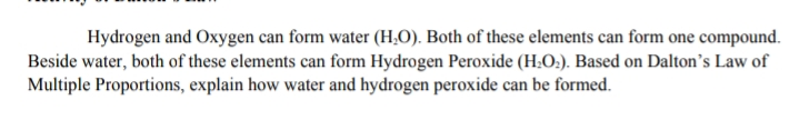 Hydrogen and Oxygen can form water (H,O). Both of these elements can form one compound.
Beside water, both of these elements can form Hydrogen Peroxide (H.O:). Based on Dalton's Law of
Multiple Proportions, explain how water and hydrogen peroxide can be formed.
