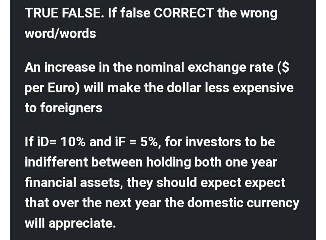 TRUE FALSE. If false CORRECT the wrong
word/words
An increase in the nominal exchange rate ($
per Euro) will make the dollar less expensive
to foreigners
If iD= 10% and iF = 5%, for investors to be
%3D
indifferent between holding both one year
financial assets, they should expect expect
that over the next year the domestic currency
will appreciate.
