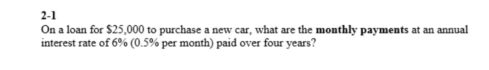 2-1
On a loan for $25,000 to purchase a new car, what are the monthly payments at an annual
interest rate of 6% (0.5% per month) paid over four years?
