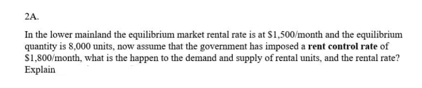 2A.
In the lower mainland the equilibrium market rental rate is at $1,500/month and the equilibrium
quantity is 8,000 units, now assume that the government has imposed a rent control rate of
$1,800/month, what is the happen to the demand and supply of rental units, and the rental rate?
Explain
