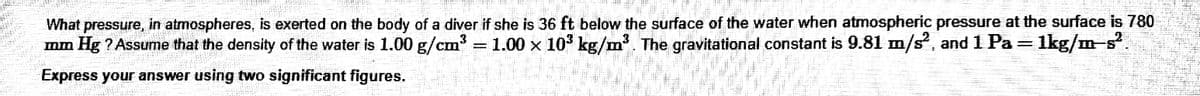 What pressure, in atmospheres, is exerted on the body of a diver if she is 36 ft below the surface of the water when atmospheric pressure at the surface is 780
mm Hg ? Assume that the density of the water is 1.00 g/cm
1.00 x 10 kg/m. The gravitational constant is 9.81 m/s, and 1 Pa
1kg/m-s.
Express your answer using two significant figures.
