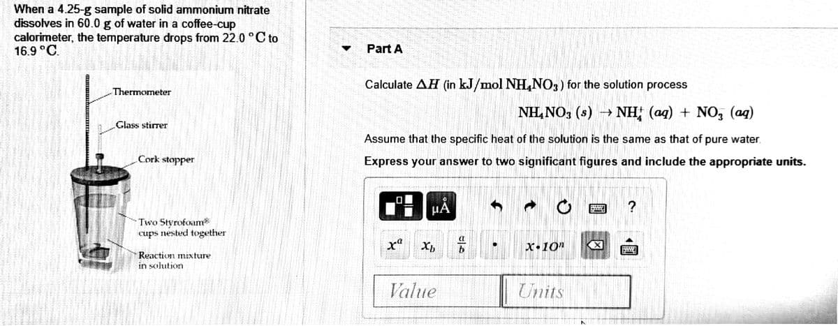 When a 4.25-g sample of solid ammonium nitrate
dissolves in 60.0 g of water in a coffee-cup
calorimeter, the temperature drops from 22.0 °C to
16.9 °C.
Part A
Calculate AH (in kJ/mol NH,NO3) for the solution process
Thermometer
NH,NO3 (s) - NH (aq) + NO, (ag)
.Glass stirrer
Assume that the specific heat of the solution is the same as that of pure water.
Cork stopper
Express your answer to two significant figures and include the appropriate units.
Two Styrofoam
cups nested together
X•10"
Reaction mixture
in solution
Value
Units
