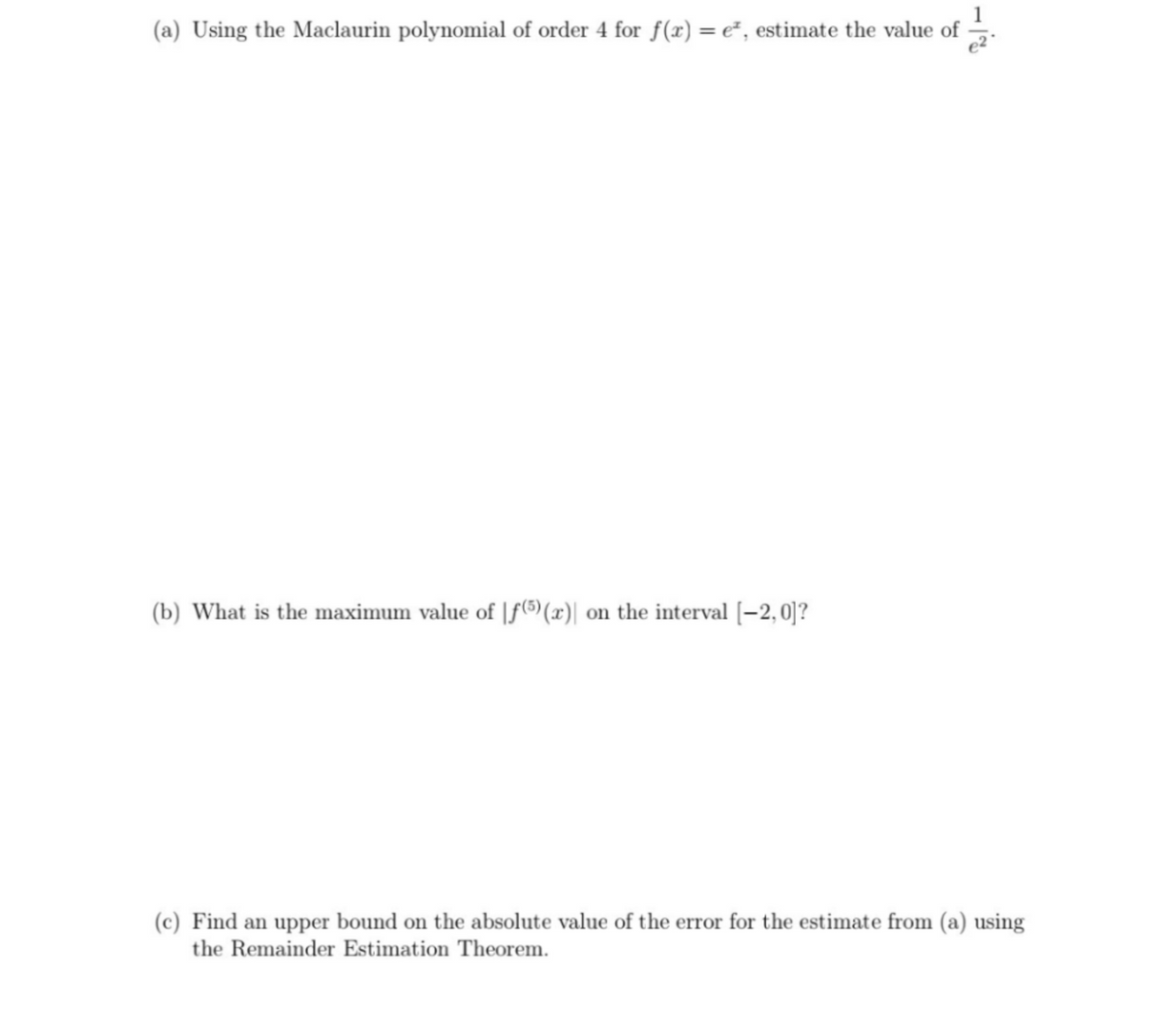 (a) Using the Maclaurin polynomial of order 4 for f(x) = e², estimate the value of .
(b) What is the maximum value of |f(5)(x)| on the interval [–2, 0]?
(c) Find an upper bound on the absolute value of the error for the estimate from (a) using
the Remainder Estimation Theorem.
