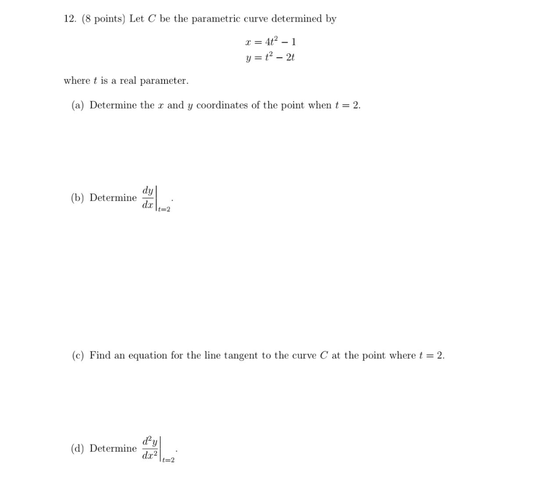 12. (8 points) Let C be the parametric curve determined by
x = 4t? – 1
y = t2 – 2t
where t is a real parameter.
(a) Determine the x and y coordinates of the point when t = 2.
dy
(b) Determine
dx |t=2
(c) Find an equation for the line tangent to the curve C at the point where t = 2.
(d) Determine
dx?
t=2
