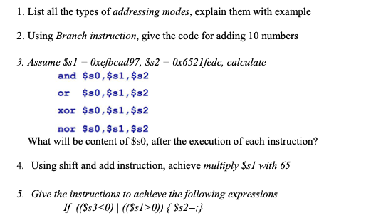 1. List all the types of addressing modes, explain them with example
2. Using Branch instruction, give the code for adding 10 numbers
3. Assume Ss1 = 0xefbcad97, Ss2 = 0x6521fedc, calculate
and $0,$s1, $s2
or $s0, $s1, $s2
xor $s0,$s1, $s2
nor $s0,$s1, $s2
What will be content of $s0, after the execution of each instruction?
4. Using shift and add instruction, achieve multiply $s1 with 65
5. Give the instructions to achieve the following expressions
If ((Ss3<0)|| ((Ss1>0)) { $s2--;}
