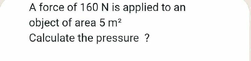 A force of 160N is applied to an
object of area 5 m?
Calculate the pressure ?
