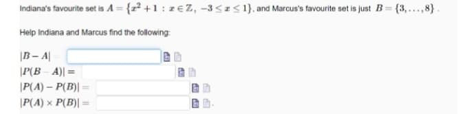 Indiana's favourite set is A = {x² +1 : z€ Z, -3 <2< 1}, and Marcus's favourite set is just B= {3,...,8}.
Help Indiana and Marcus find the following:
|B – A|
|P(B – A)| =
|P(A) – P(B)| =
|P(A) x P(B)| =
