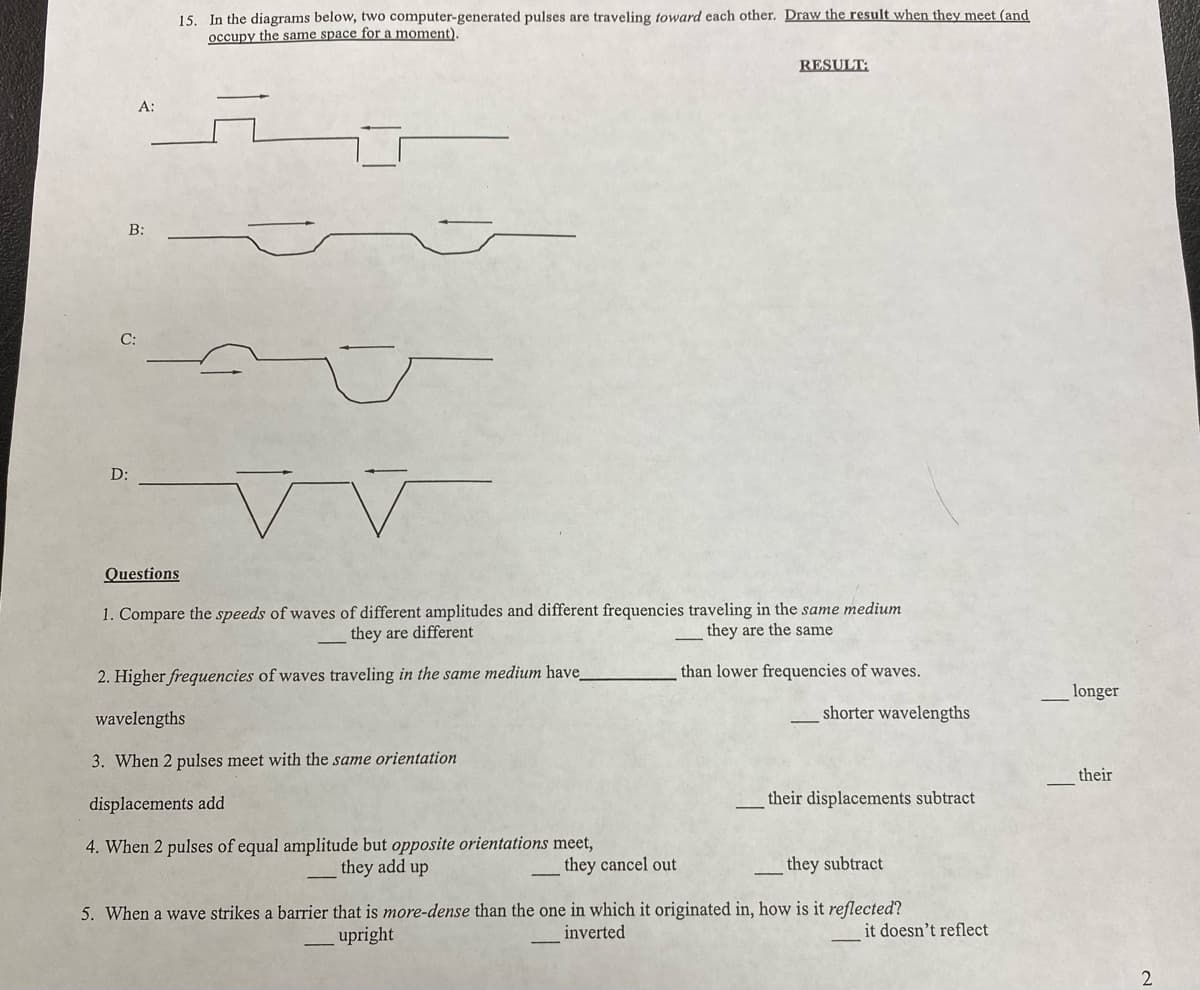 A:
B:
D:
15. In the diagrams below, two computer-generated pulses are traveling toward each other. Draw the result when they meet (and
occupy the same space for a moment).
RESULT:
Questions
1. Compare the speeds of waves of different amplitudes and different frequencies traveling in the same medium
they are different
they are the same
2. Higher frequencies of waves traveling in the same medium have_
than lower frequencies of waves.
wavelengths
3. When 2 pulses meet with the same orientation
displacements add
4. When 2 pulses of equal amplitude but opposite orientations meet,
they add up
they cancel out
shorter wavelengths
their displacements subtract
they subtract
5. When a wave strikes a barrier that is more-dense than the one in which it originated in, how is it reflected?
upright
inverted
it doesn't reflect
longer
their
2