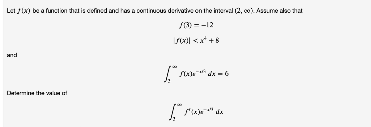 Let f(x) be a function that is defined and has a continuous derivative on the interval (2, c0). Assume also that
f(3) = –12
|f(x)| < x* + 8
and
/ f(x)e¬x/3 dx = 6
3
Determine the value of
f'(x)e- dx
-x/3
