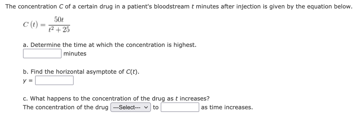 The concentration C of a certain drug in a patient's bloodstream t minutes after injection is given by the equation below.
50t
C (t)
t2 + 25
a. Determine the time at which the concentration is highest.
minutes
b. Find the horizontal asymptote of C(t).
y =
c. What happens to the concentration of the drug as t increases?
The concentration of the drug ---Select--- v
to
as time increases.
