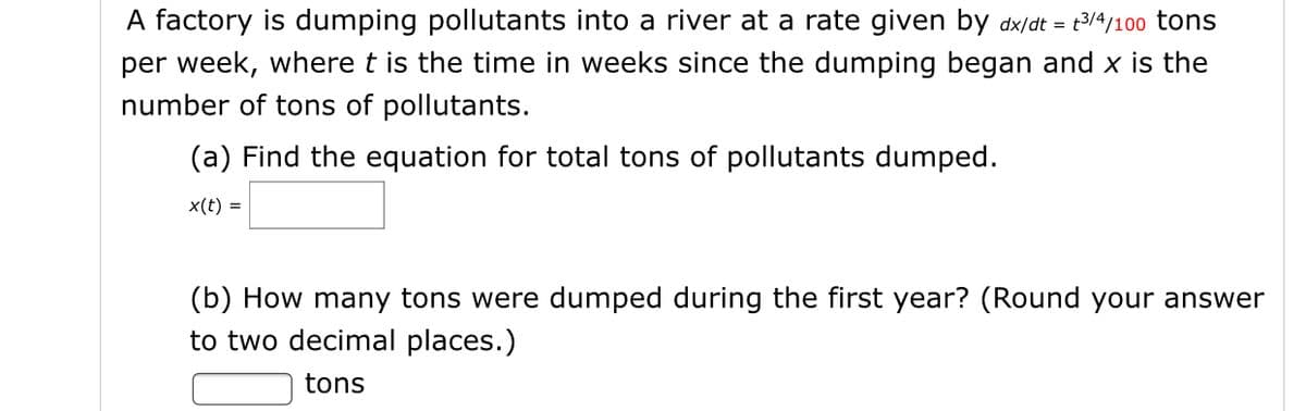 A factory is dumping pollutants into a river at a rate given by dx/dt = t3/4/100 tons
per week, where t is the time in weeks since the dumping began and x is the
number of tons of pollutants.
(a) Find the equation for total tons of pollutants dumped.
x(t) =
(b) How many tons were dumped during the first year? (Round your answer
to two decimal places.)
tons

