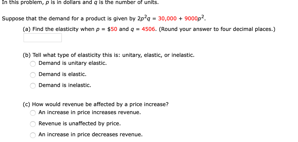 In this problem, p is in dollars and q is the number of units.
Suppose that the demand for a product is given by 2p2q = 30,000 + 9000p2.
(a) Find the elasticity when p =
$50 and q
4506. (Round your answer to four decimal places.)
%D
(b) Tell what type of elasticity this is: unitary, elastic, or inelastic.
Demand is unitary elastic.
Demand is elastic.
Demand is inelastic.
(c) How would revenue be affected by a price increase?
An increase in price increases revenue.
Revenue is unaffected by price.
An increase in price decreases revenue.
O O O
O O O
