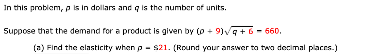 In this problem, p is in dollars and g is the number of units.
Suppose that the demand for a product is given by (p + 9)vg + 6 = 660.
(a) Find the elasticity when p
$21. (Round your answer to two decimal places.)
