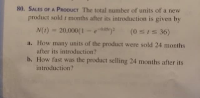 80. SALES OF A PRODUCT The total number of units of a new
product sold r months after its introduction is given by
N(1) 20,000(1-
(0SIS 36)
a. How many units of the product were sold 24 months
after its introduction?
b. How fast was the product selling 24 months after its
introduction?
