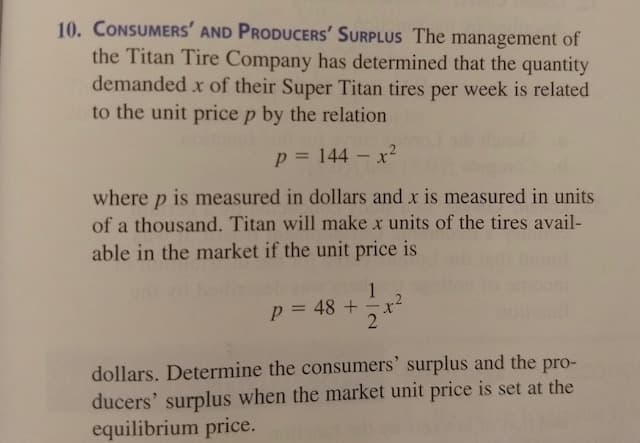 10. CONSUMERS' AND PRODUCERS' SURPLUS The management of
the Titan Tire Company has determined that the quantity
demanded x of their Super Titan tires week is related
per
to the unit price p by the relation
p = 144 – x2
where p is measured in dollars and x is measured in units
of a thousand. Titan will make x units of the tires avail-
able in the market if the unit price is
1
p = 48 +
dollars. Determine the consumers' surplus and the pro-
ducers' surplus when the market unit price is set at the
equilibrium price.
