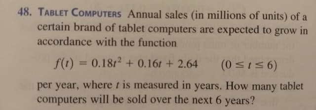 48. TABLET COMPUTERS Annual sales (in millions of units) of a
certain brand of tablet computers are expected to grow in
accordance with the function
f(t) = 0.1812 + 0.16t + 2.64
(0 <156)
%3D
per year, where t is measured in years. How many tablet
computers will be sold over the next 6 years?
