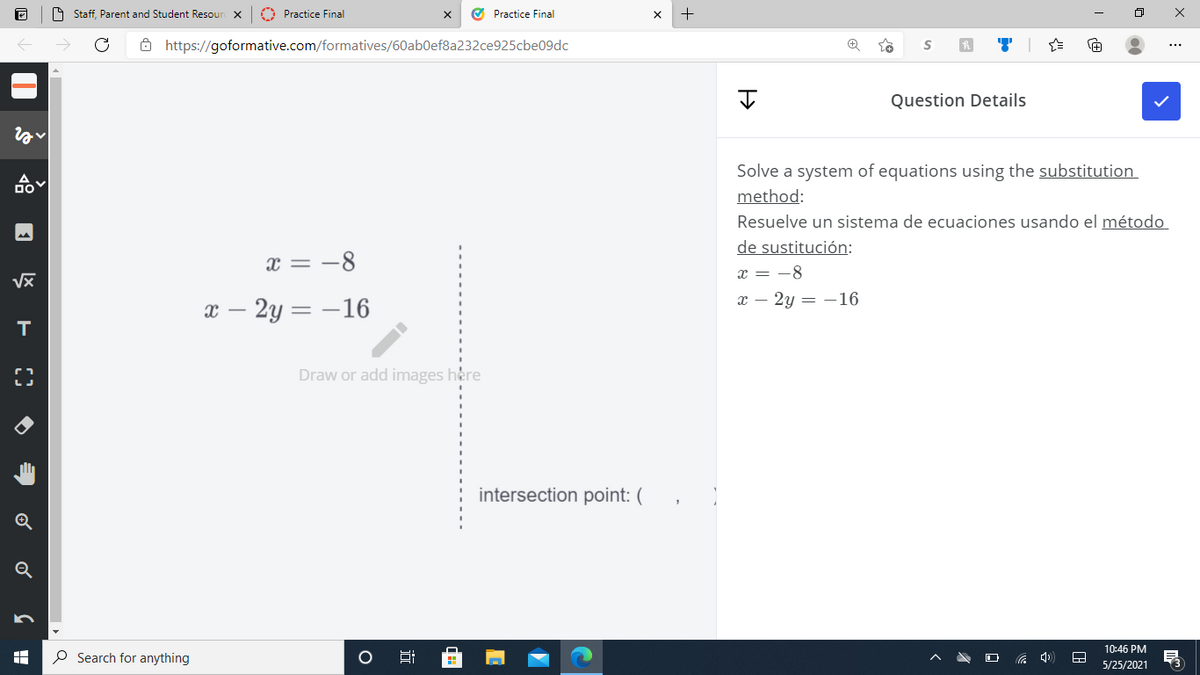 9 Staff, Parent and Student Resour X
O Practice Final
O Practice Final
8 https://goformative.com/formatives/60ab0ef8a232ce925cbe09dc
...
Question Details
Solve a system of equations using the substitution
method:
Resuelve un sistema de ecuaciones usando el método
de sustitución:
x = -8
x = -8
х — 2у — —16
в — 2у — —16
Draw or add images here
intersection point: (
Q
10:46 PM
O Search for anything
5/25/2021
