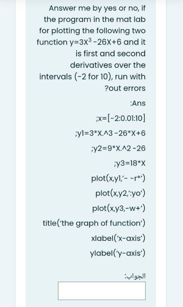 Answer me by yes or no, if
the program in the mat lab
for plotting the following two
function y=3X³ -26X+6 and it
is first and second
derivatives over the
intervals (-2 for 10), run with
?out errors
:Ans
;X=[-2:0.01:10]
;yl=3*X.^3 -26*X+6
;y2=9*x.^2-26
;y3=18*X
plot(x,y1,'- -r*')
plot(x,y2,:yo')
plot(x,y3,-w+')
title('the graph of function')
xlabel('x-axis')
ylabel('y-axis')
الجواب: