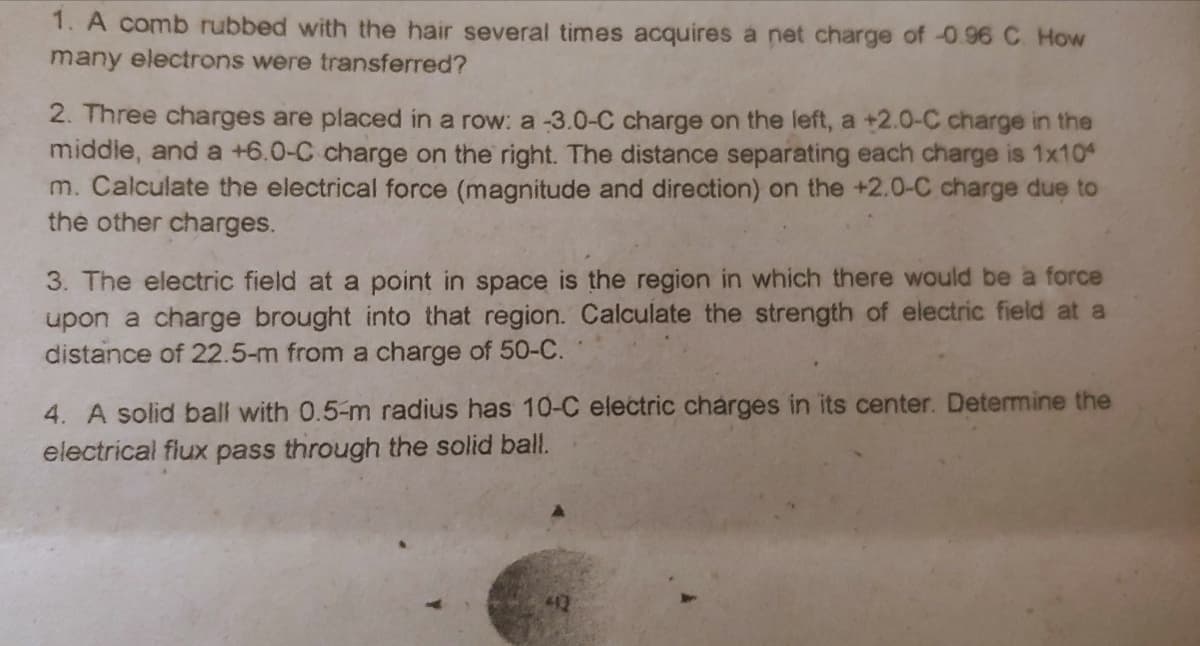 1. A comb rubbed with the hair several times acquires a net charge of -0.96 C How
many electrons were transferred?
2. Three charges are placed in a row: a -3.0-C charge on the left, a +2.0-C charge in the
middie, and a +6.0-C charge on the right. The distance separating each charge is 1x10
m. Calculate the electrical force (magnitude and direction) on the +2.0-C charge due to
the other charges.
3. The electric field at a point in space is the region in which there would be a force
upon a charge brought into that region. Calculate the strength of electric field at a
distance of 22.5-m from a charge of 50-C.
4. A solid ball with 0.5-m radius has 10-C electric charges in its center. Determine the
electrical flux pass through the solid ball.
