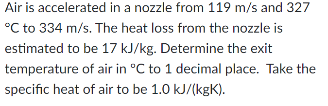 Air is accelerated in a nozzle from 119 m/s and 327
°C to 334 m/s. The heat loss from the nozzle is
estimated to be 17 kJ/kg. Determine the exit
temperature of air in °C to 1 decimal place. Take the
specific heat of air to be 1.0 kJ/(kgK).
