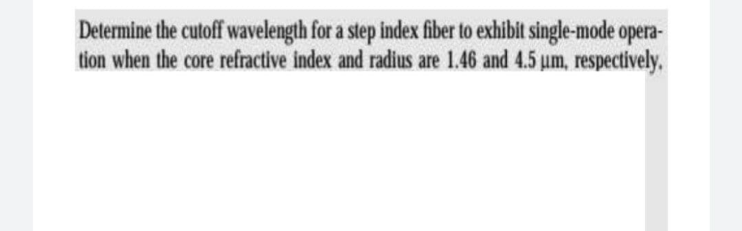 Determine the cutoff wavelength for a step index fiber to exhibit single-mode opera-
tion when the core refractive index and radius are 1.46 and 4.5 um, respectively.
