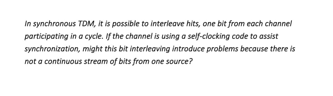 In synchronous TDM, it is possible to interleave hits, one bit from each channel
participating in a cycle. If the channel is using a self-clocking code to assist
synchronization, might this bit interleaving introduce problems because there is
not a continuous stream of bits from one source?