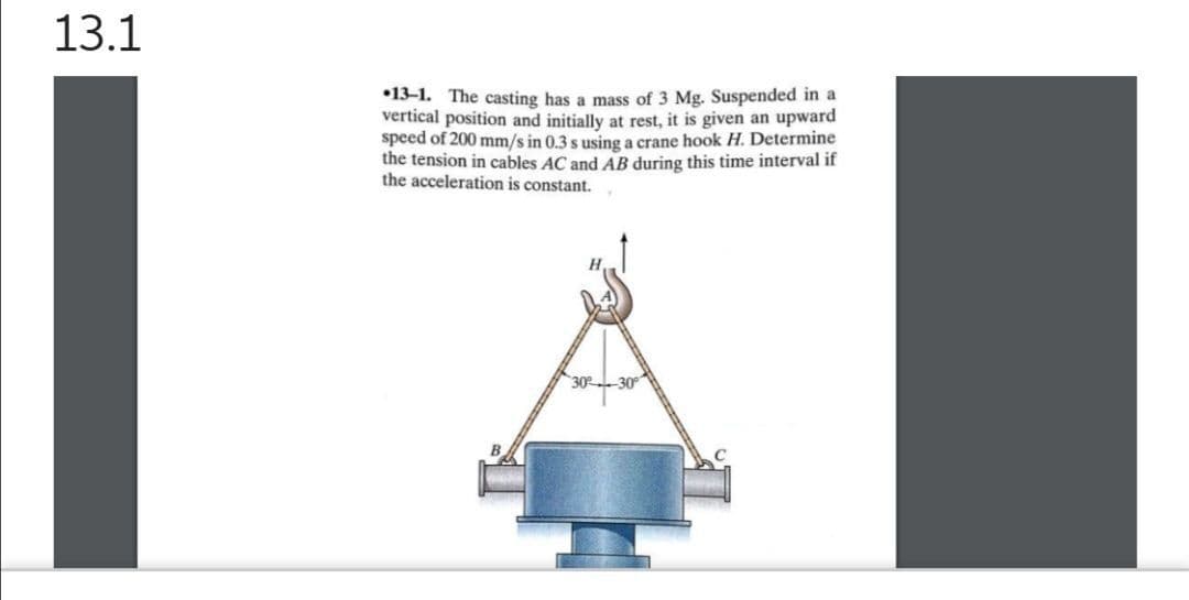 13.1
•13-1. The casting has a mass of 3 Mg. Suspended in a
vertical position and initially at rest, it is given an upward
speed of 200 mm/s in 0.3 s using a crane hook H. Determine
the tension in cables AC and AB during this time interval if
the acceleration is constant.
