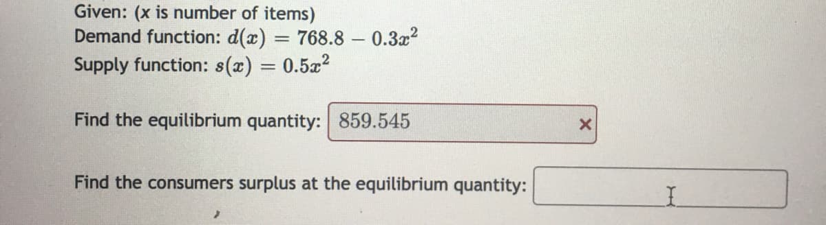 Given: (x is number of items)
Demand function: d(x) = 768.8 0.3x²
Supply function: s(x) = 0.5x²
Find the equilibrium quantity: 859.545
Find the consumers surplus at the equilibrium quantity:
X
I