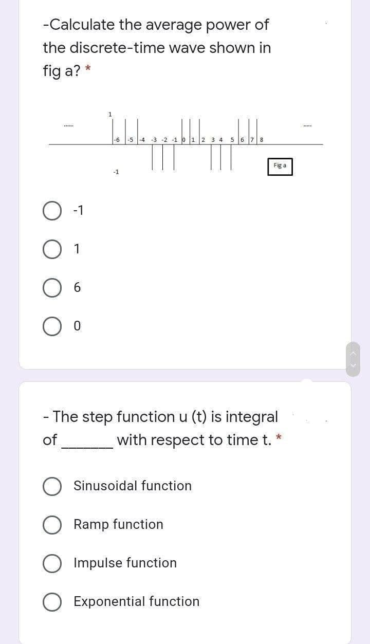 -Calculate the average power of
the discrete-time wave shown in
fig a? *
www
-1
1
6
0
1
Jalala pa pa pa pa
-1 0 1 2 3 4 5
-6
-1
- The step function u (t) is integral
*
of
_________with respect to time t.
Sinusoidal function
Ramp function
Impulse function
Fig a
Exponential function
www.
