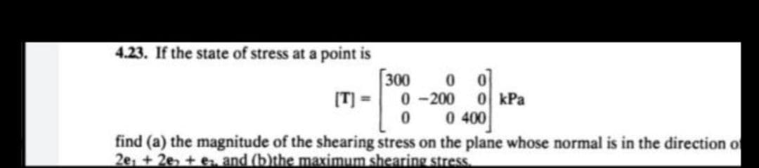 4.23. If the state of stress at a point is
0 0
0-2000 kPa
[T] =
0
0 400
find (a) the magnitude of the shearing stress on the plane whose normal is in the direction of
2e + 2e +e and (b)the maximum shearing stress.
300