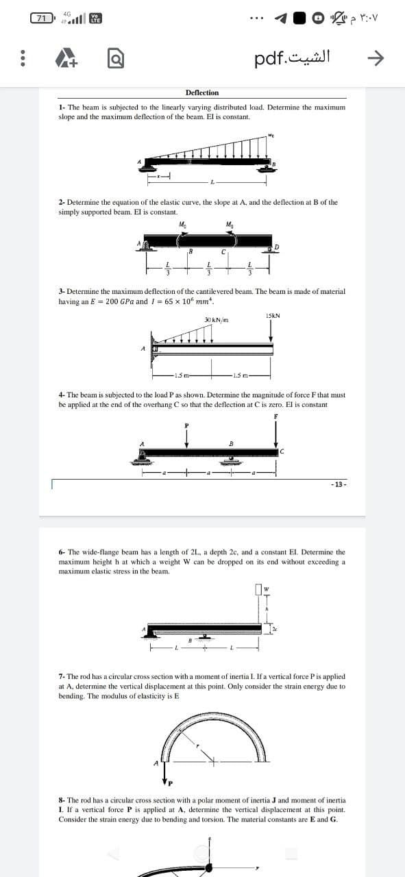 :
71
4G
....
Vo
LTE
TL
Deflection
1- The beam is subjected to the linearly varying distributed load. Determine the maximum
slope and the maximum deflection of the beam. El is constant.
Me
Ma
...
2- Determine the equation of the elastic curve, the slope at A, and the deflection at B of the
simply supported beam. El is constant.
30 kN/m
الشيت.pdf
B
3:07 م "2 ©
D
3- Determine the maximum deflection of the cantilevered beam. The beam is made of material
having an E 200 GPa and I = 65 x 10 mm.
15KN
4- The beam is subjected to the load P as shown. Determine the magnitude of force F that must
be applied at the end of the overhang C so that the deflection at C is zero. El is constant
C
-13-
6- The wide-flange beam has a length of 2L, a depth 2c, and a constant EI. Determine the
maximum height h at which a weight W can be dropped on its end without exceeding a
maximum elastic stress in the beam.
7- The rod has a circular cross section with a moment of inertia I. If a vertical force P is applied
at A, determine the vertical displacement at this point. Only consider the strain energy due to
bending. The modulus of elasticity is E
inertial
8- The rod has a circular cross section with a polar moment of inertia J and moment
I. If a vertical force P is applied at A, determine the vertical displacement at this point.
Consider the strain energy due to bending and torsion. The material constants are E and G.