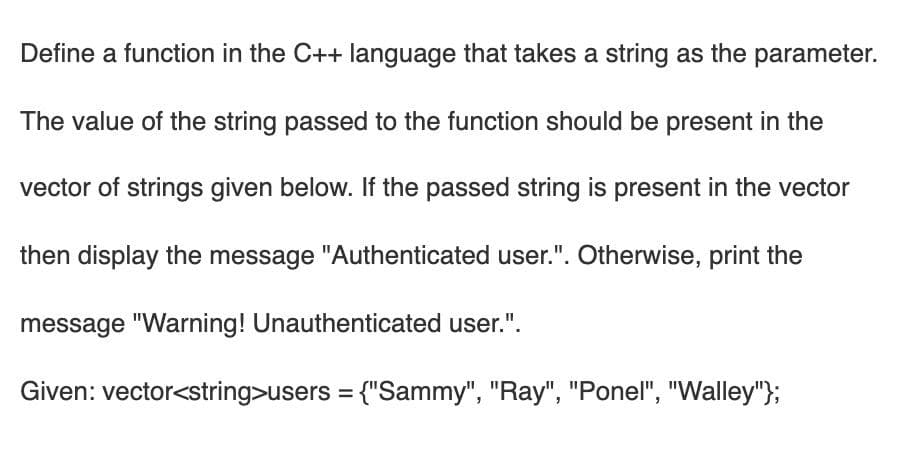 Define a function in the C++ language that takes a string as the parameter.
The value of the string passed to the function should be present in the
vector of strings given below. If the passed string is present in the vector
then display the message "Authenticated user.". Otherwise, print the
message "Warning! Unauthenticated user.".
Given: vector<string>users = {"Sammy", "Ray", "Ponel", "Walley"};
