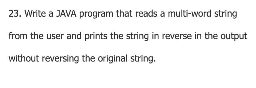 23. Write a JAVA program that reads a multi-word string
from the user and prints the string in reverse in the output
without reversing the original string.
