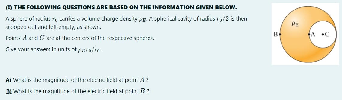 (!) THE FOLLOWING QUESTIONS ARE BASED ON THE INFORMATION GIVEN BELOW.
A sphere of radius ro carries a volume charge density PE. A spherical cavity of radius ro/2 is then
Pe
scooped out and left empty, as shown.
Be
A •C
Points A and C are at the centers of the respective spheres.
Give your answers in units of pero/€0.
A) What is the magnitude of the electric field at point A?
B) What is the magnitude of the electric field at point B ?
