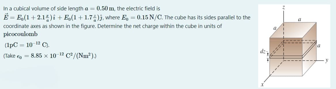 In a cubical volume of side length a = 0.50 m, the electric field is
E = E.(1+ 2.1")î + Eo(1+1.7:)ĵ, where E, = 0.15 N/C. The cube has its sides parallel to the
a
coordinate axes as shown in the figure. Determine the net charge within the cube in units of
a
picocoulomb
(1pC = 10 12 C).
dz,
(Take €o = 8.85 x 10-12 C²/(Nm²))
y
