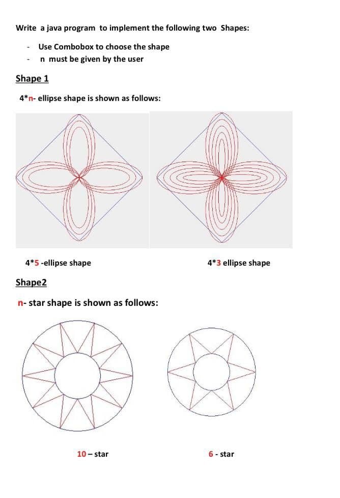 Write a java program to implement the following two Shapes:
Use Combobox to choose the shape
n must be given by the user
Shape 1
4*n- ellipse shape is shown as follows:
4*5 -ellipse shape
4*3 ellipse shape
Shape2
n- star shape is shown as follows:
10 - star
6 - star
