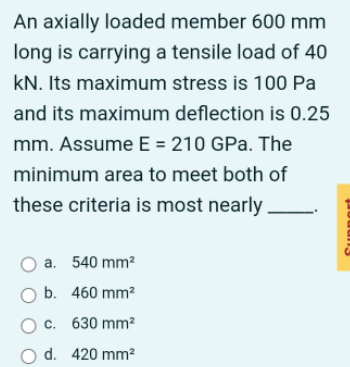 An axially loaded member 600 mm
long is carrying a tensile load of 40
kN. Its maximum stress is 100 Pa
and its maximum deflection is 0.25
mm. Assume E = 210 GPa. The
minimum area to meet both of
these criteria is most nearly
a. 540 mm²
O b. 460 mm²
O c. 630 mm²
O d. 420 mm²
poda