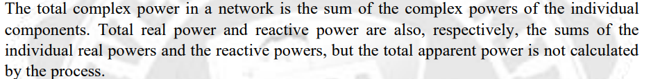 The total complex power in a network is the sum of the complex powers of the individual
components. Total real power and reactive power are also, respectively, the sums of the
individual real powers and the reactive powers, but the total apparent power is not calculated
by the process.