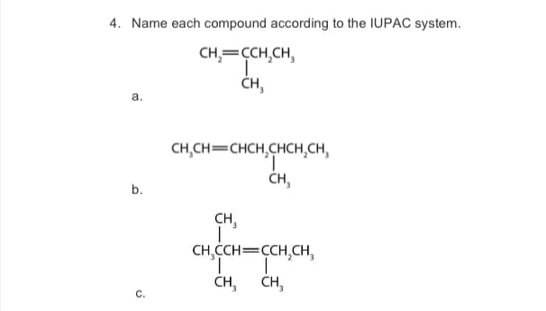 4. Name each compound according to the IUPAC system.
CH₂=CCH₂CH,
I
CH₂
a.
b.
C.
CH₂CH=CHCH₂CHCH₂CH₂
"T
CH,
CH₂
CH₂CCH=CCH₂CH₂
'I |
CH₂
CH3