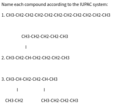 Name each compound according to the IUPAC system:
1. CH3-CH2-CH2-CH2-CH2-CH2-CH2-CH2-CH2-CH2-CH3
CH3-CH2-CH2-CH2-CH3
2. CH3-CH2-CH-CH2-CH2-CH2-CH3
|
I
3. CH3-CH-CH2-CH2-CH-CH3
CH3-CH2
|
CH3-CH2-CH2-CH3