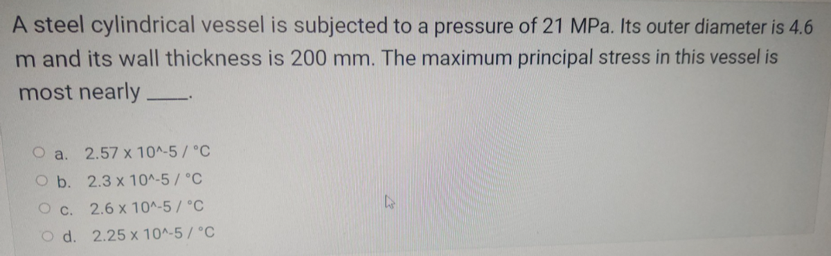 A steel cylindrical vessel is subjected to a pressure of 21 MPa. Its outer diameter is 4.6
Im and its wall thickness is 200 mm. The maximum principal stress in this vessel is
most nearly
a.
2.57 x 10^-5/°C
Ob.
2.3 x 10^-5/°C
C.
2.6 x 10^-5/°C
Od. 2.25 x 10^-5/°C