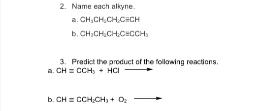 2. Name each alkyne.
a.
CH3CH₂CH₂C=CH
b. CH3CH₂CH₂C=CCH3
3. Predict the product of the following reactions.
a. CH = CCH3 + HCI
b. CH CCH₂CH3 + O2